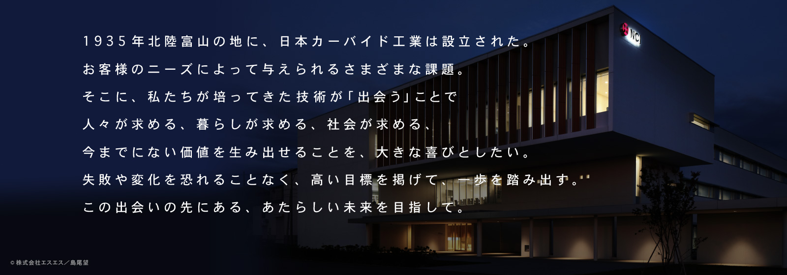 1935年北陸富山の地に、日本カーバイド工業は設立された。お客様のニーズによって与えられるさまざまな課題。そこに、私たちが培ってきた技術が「出会う」ことで人々が求める、暮らしが求める、社会が求める、今までにない価値を生み出せることを、大きな喜びとしたい。失敗や変化を恐れることなく、高い目標を掲げて、一歩を踏み出す。この出会いの先にある、あたらしい未来を目指して。