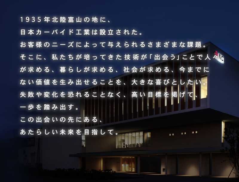1935年北陸富山の地に、日本カーバイド工業は設立された。お客様のニーズによって与えられるさまざまな課題。そこに、私たちが培ってきた技術が「出会う」ことで人々が求める、暮らしが求める、社会が求める、今までにない価値を生み出せることを、大きな喜びとしたい。失敗や変化を恐れることなく、高い目標を掲げて、一歩を踏み出す。この出会いの先にある、あたらしい未来を目指して。